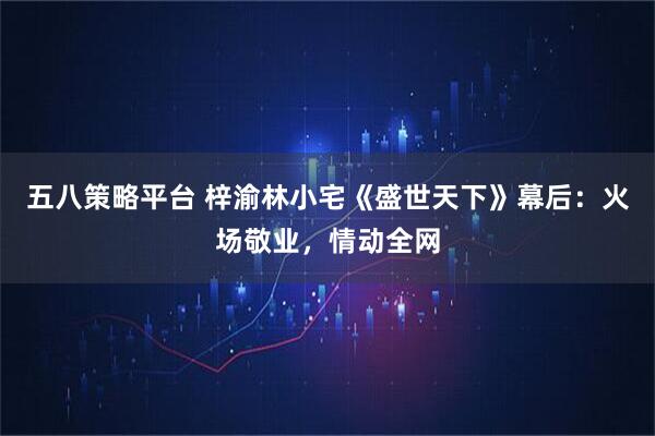 五八策略平台 梓渝林小宅《盛世天下》幕后：火场敬业，情动全网