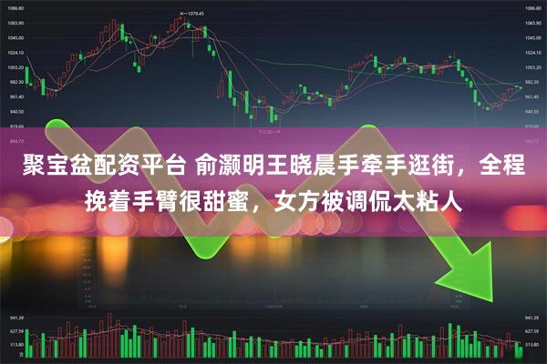 聚宝盆配资平台 俞灏明王晓晨手牵手逛街，全程挽着手臂很甜蜜，女方被调侃太粘人