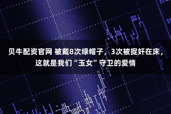 贝牛配资官网 被戴8次绿帽子，3次被捉奸在床，这就是我们“玉女”守卫的爱情