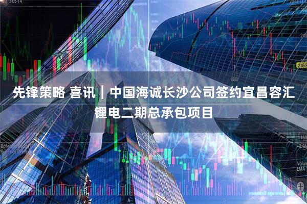 先锋策略 喜讯︱中国海诚长沙公司签约宜昌容汇锂电二期总承包项目
