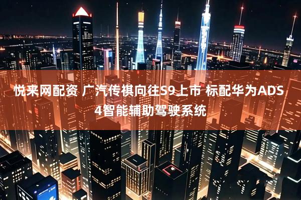 悦来网配资 广汽传祺向往S9上市 标配华为ADS 4智能辅助驾驶系统
